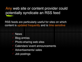 Any  web site or content provider could potentially syndicate an RSS feed News Blog entries Photo-sharing web sites Calendars/ event announcements Advertisements/ sales Job postings RSS   feeds are particularly useful for sites on which content is  updated frequently  and is  time sensitive 