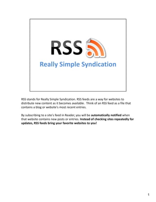 RSS stands for Really Simple Syndication. RSS feeds are a way for websites to
distribute new content as it becomes available. Think of an RSS feed as a file that
contains a blog or website's most recent entries.

By subscribing to a site's feed in Reader, you will be automatically notified when
that website contains new posts or entries. Instead of checking sites repeatedly for
updates, RSS feeds bring your favorite websites to you!




                                                                                       1
 