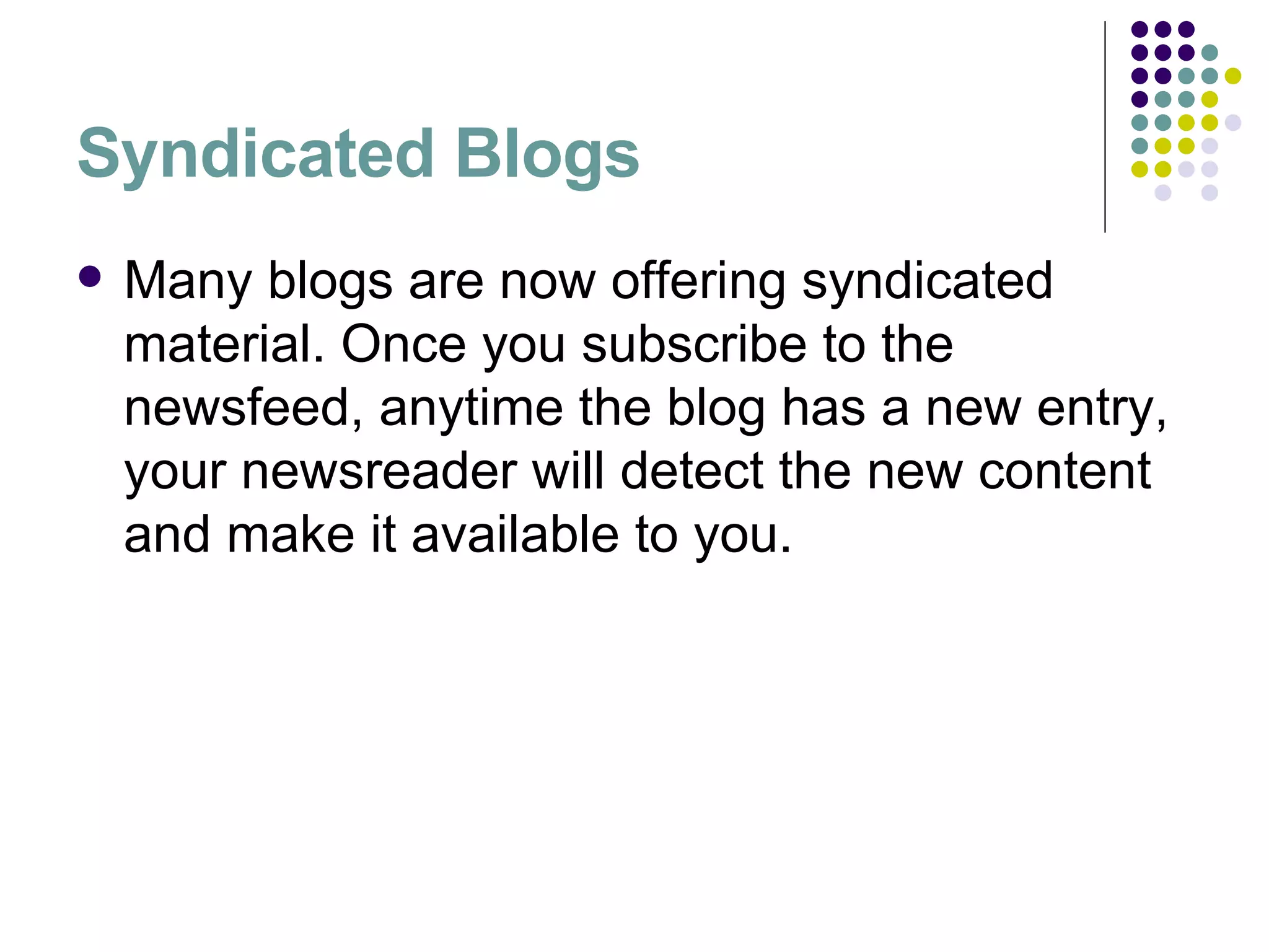 Syndicated Blogs Many blogs are now offering syndicated material. Once you subscribe to the newsfeed, anytime the blog has a new entry, your newsreader will detect the new content and make it available to you. 