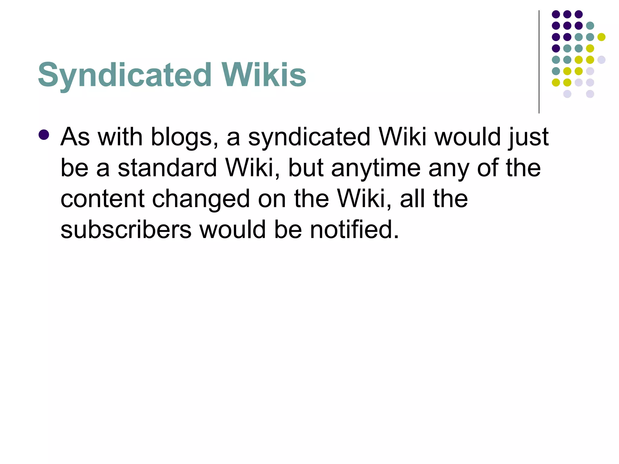 Syndicated Wikis As with blogs, a syndicated Wiki would just be a standard Wiki, but anytime any of the content changed on the Wiki, all the subscribers would be notified.  