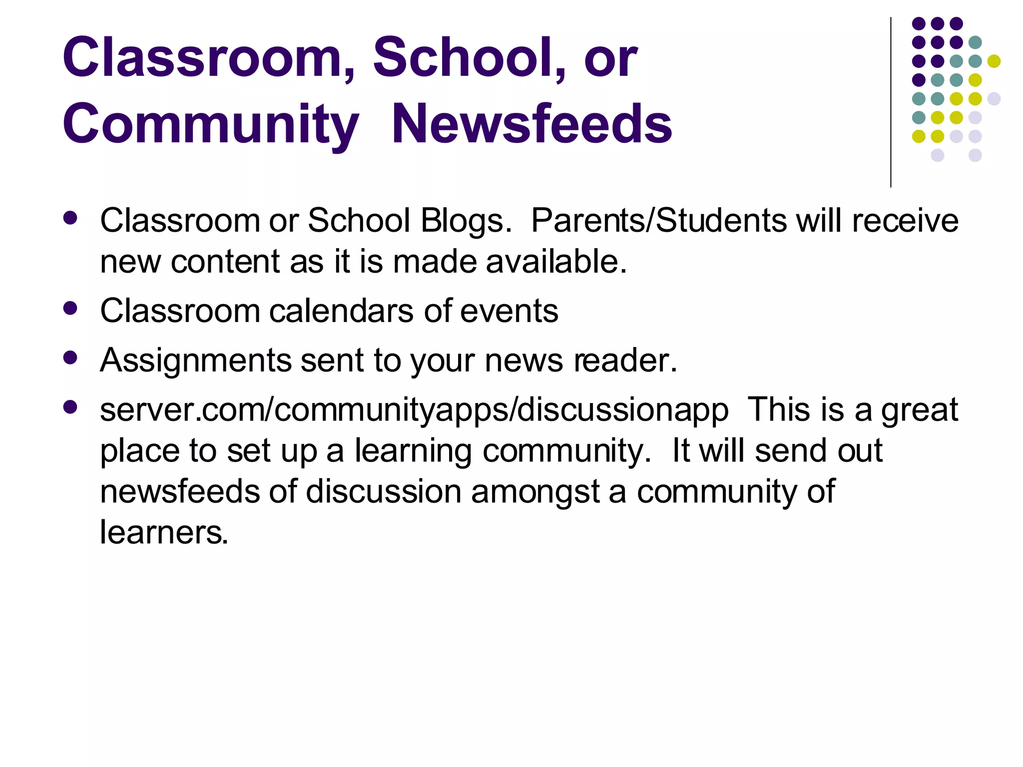 Classroom, School, or Community  Newsfeeds Classroom or School Blogs.  Parents/Students will receive new content as it is made available. Classroom calendars of events  Assignments sent to your news reader. server.com/communityapps/discussionapp  This is a great place to set up a learning community.  It will send out newsfeeds of discussion amongst a community of learners. 