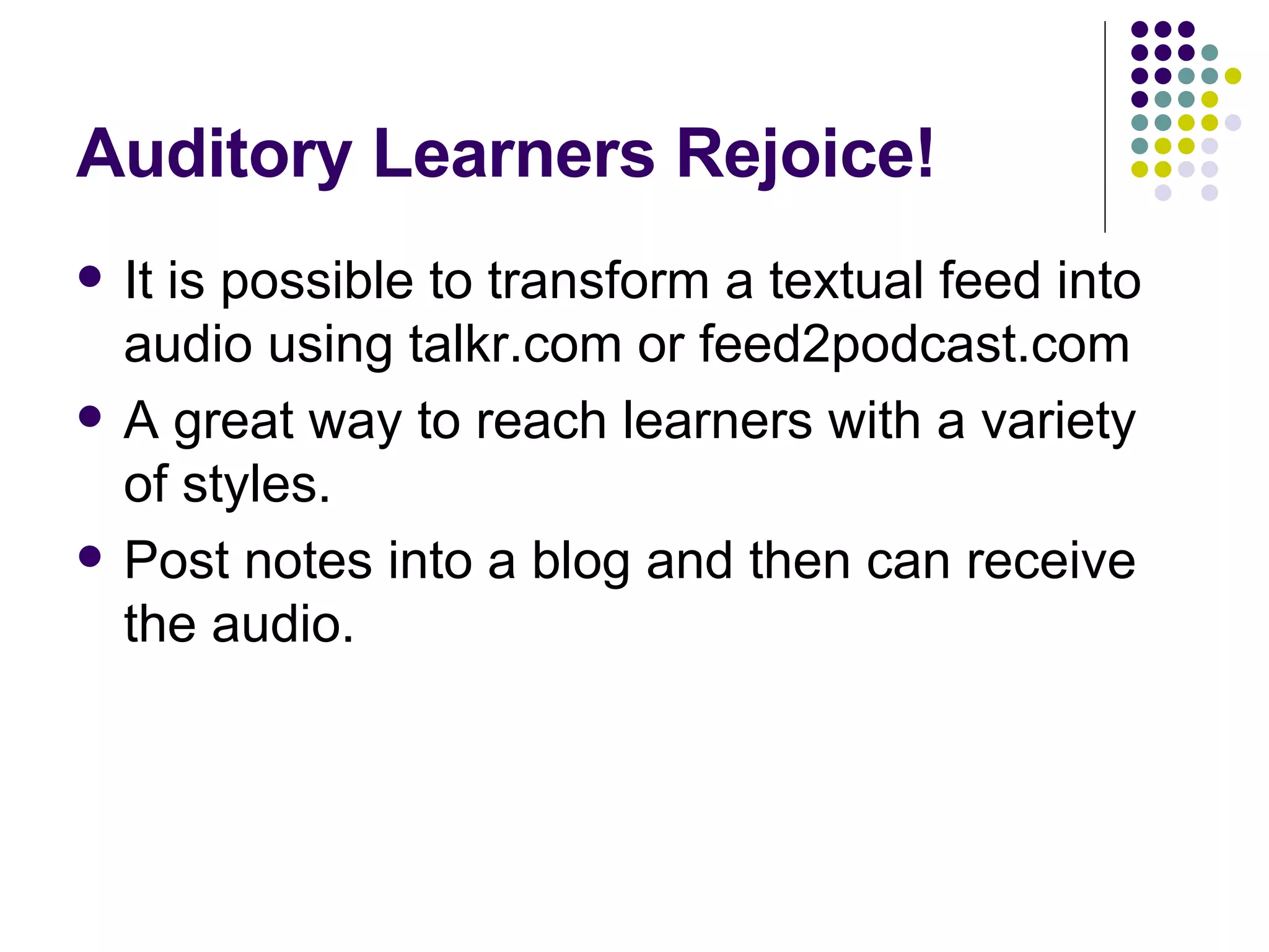 Auditory Learners Rejoice! It is possible to transform a textual feed into audio using talkr.com or feed2podcast.com A great way to reach learners with a variety of styles. Post notes into a blog and then can receive the audio. 
