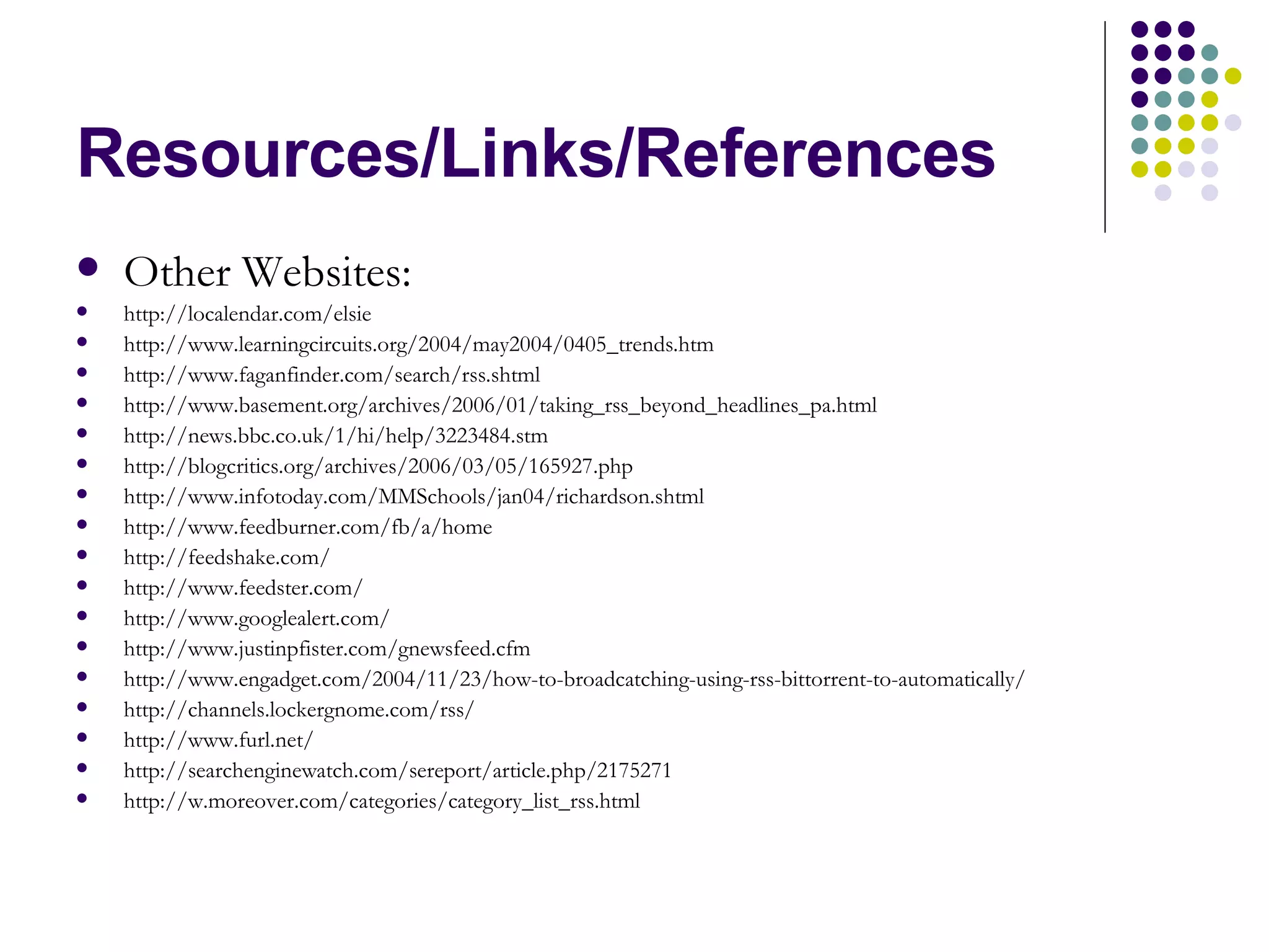 Resources/Links/References Other Websites: http://localendar.com/elsie http://www.learningcircuits.org/2004/may2004/0405_trends.htm http://www.faganfinder.com/search/rss.shtml http://www.basement.org/archives/2006/01/taking_rss_beyond_headlines_pa.html http://news.bbc.co.uk/1/hi/help/3223484.stm http://blogcritics.org/archives/2006/03/05/165927.php http://www.infotoday.com/MMSchools/jan04/richardson.shtml http://www.feedburner.com/fb/a/home http://feedshake.com/ http://www.feedster.com/ http://www.googlealert.com/ http://www.justinpfister.com/gnewsfeed.cfm http://www.engadget.com/2004/11/23/how-to-broadcatching-using-rss-bittorrent-to-automatically/ http://channels.lockergnome.com/rss/ http://www.furl.net/ http://searchenginewatch.com/sereport/article.php/2175271 http://w.moreover.com/categories/category_list_rss.html 