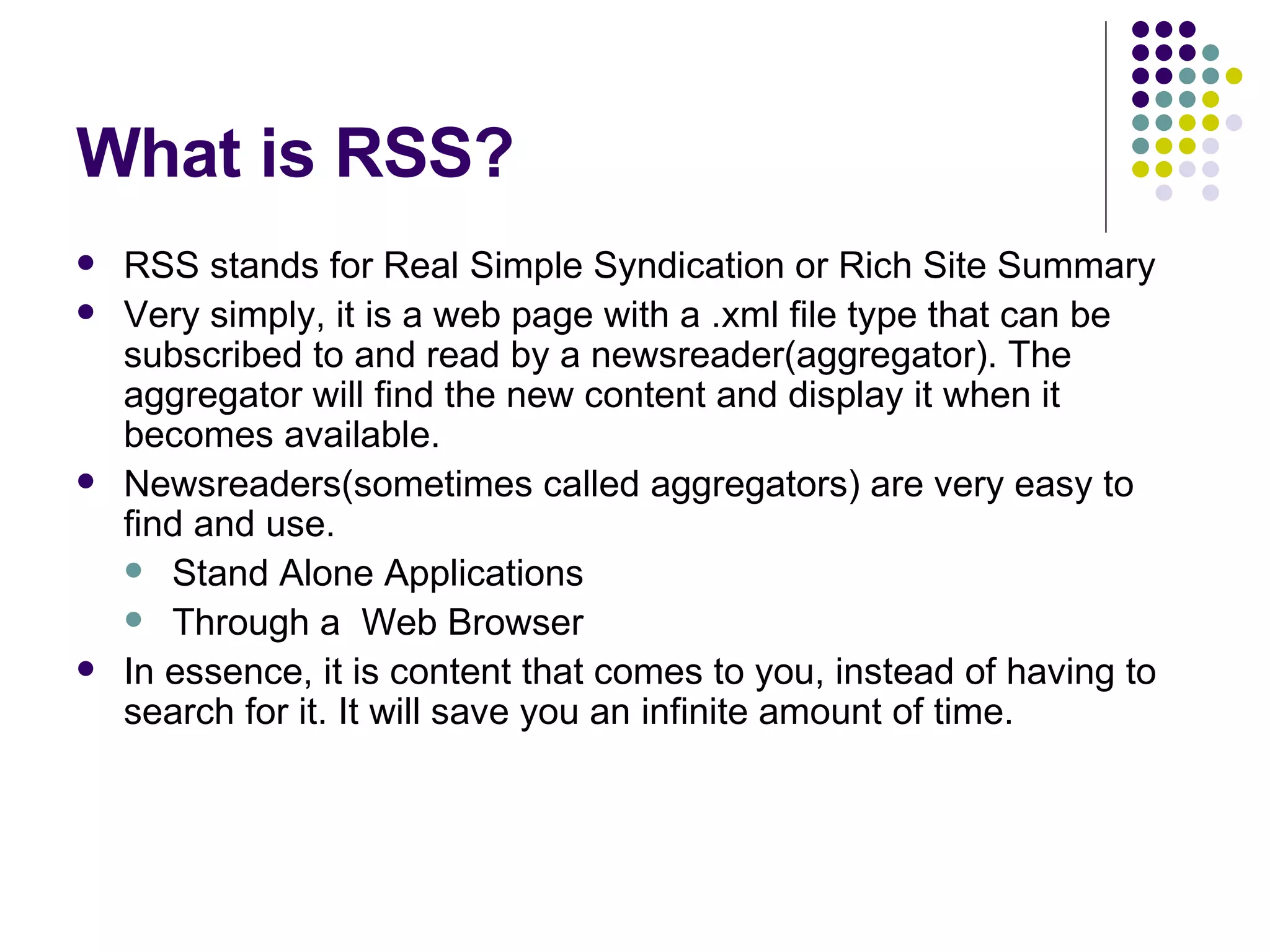 What is RSS? RSS stands for Real Simple Syndication or Rich Site Summary Very simply, it is a web page with a .xml file type that can be subscribed to and read by a newsreader(aggregator). The aggregator will find the new content and display it when it becomes available. Newsreaders(sometimes called aggregators) are very easy to find and use. Stand Alone Applications Through a  Web Browser In essence, it is content that comes to you, instead of having to search for it.  It will save you an infinite amount of time. 