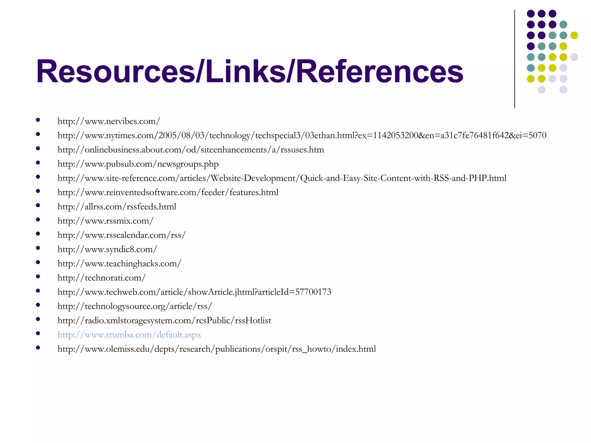 Resources/Links/References http://www.netvibes.com/ http://www.nytimes.com/2005/08/03/technology/techspecial3/03ethan.html?ex=1142053200&en=a31c7fe76481f642&ei=5070 http://onlinebusiness.about.com/od/siteenhancements/a/rssuses.htm http://www.pubsub.com/newsgroups.php http://www.site-reference.com/articles/Website-Development/Quick-and-Easy-Site-Content-with-RSS-and-PHP.html http://www.reinventedsoftware.com/feeder/features.html http://allrss.com/rssfeeds.html http://www.rssmix.com/ http://www.rsscalendar.com/rss/ http://www.syndic8.com/ http://www.teachinghacks.com/ http://technorati.com/ http://www.techweb.com/article/showArticle.jhtml?articleId=57700173 http://technologysource.org/article/rss/ http://radio.xmlstoragesystem.com/rcsPublic/rssHotlist http://www.trumba.com/default.aspx http://www.olemiss.edu/depts/research/publications/orspit/rss_howto/index.html 