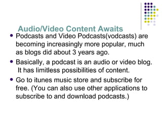 Audio/Video Content Awaits Podcasts and Video Podcasts(vodcasts) are becoming increasingly more popular, much as blogs did about 3 years ago. Basically, a podcast is an audio or video blog.  It has limitless possibilities of content. Go to itunes music store and subscribe for free. (You can also use other applications to subscribe to and download podcasts.) 