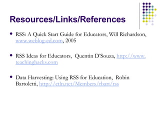 Resources/Links/References RSS: A Quick Start Guide for Educators, Will Richardson,  www. weblog-ed .com , 2005 RSS Ideas for Educators,  Quentin D’Souza,  http://www. teachinghacks .com Data Harvesting: Using RSS for Education,  Robin Bartoletti,  http: //ctln . net/Members/rbart/rss 