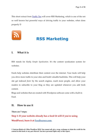 Page 1 of 11



This short extract from Traffic Ten will cover RSS Marketing, which is one of the not

so well known but powerful ways of driving traffic to your websites, when done

properly 




                                   RSS Marketing


I.      What it is


RSS stands for Really Simple Syndication. It's the content syndication system for

websites.


Feeds help websites distribute their content over the internet. Your feeds will help

you drive more traffic to your sites and build valuable backlinks. This will help your

site get indexed faster by the search engines, reach more people, and allow your

readers to subscribe to your blog so they are updated whenever you add fresh

content.

Blogs and websites that are created with Wordpress software come with a built-in

Feed.



II.     How to use it

There are 7 steps:

Step 1: If your website already has a feed (it will if you're using

WordPress), burn it at Feedburner.com.


© Justyna Bizdra & Lillea Woodlyns 2010. You cannot sell, give, swap, exchange or claim the credit for the
content in this book or any part thereof. You have personal rights only to this report.
 