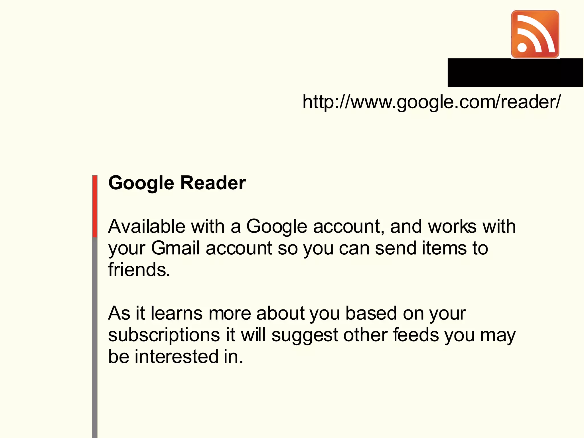 Google Reader Available with a Google account, and works with your Gmail account so you can send items to friends. As it learns more about you based on your subscriptions it will suggest other feeds you may be interested in. http://www.google.com/reader/ 