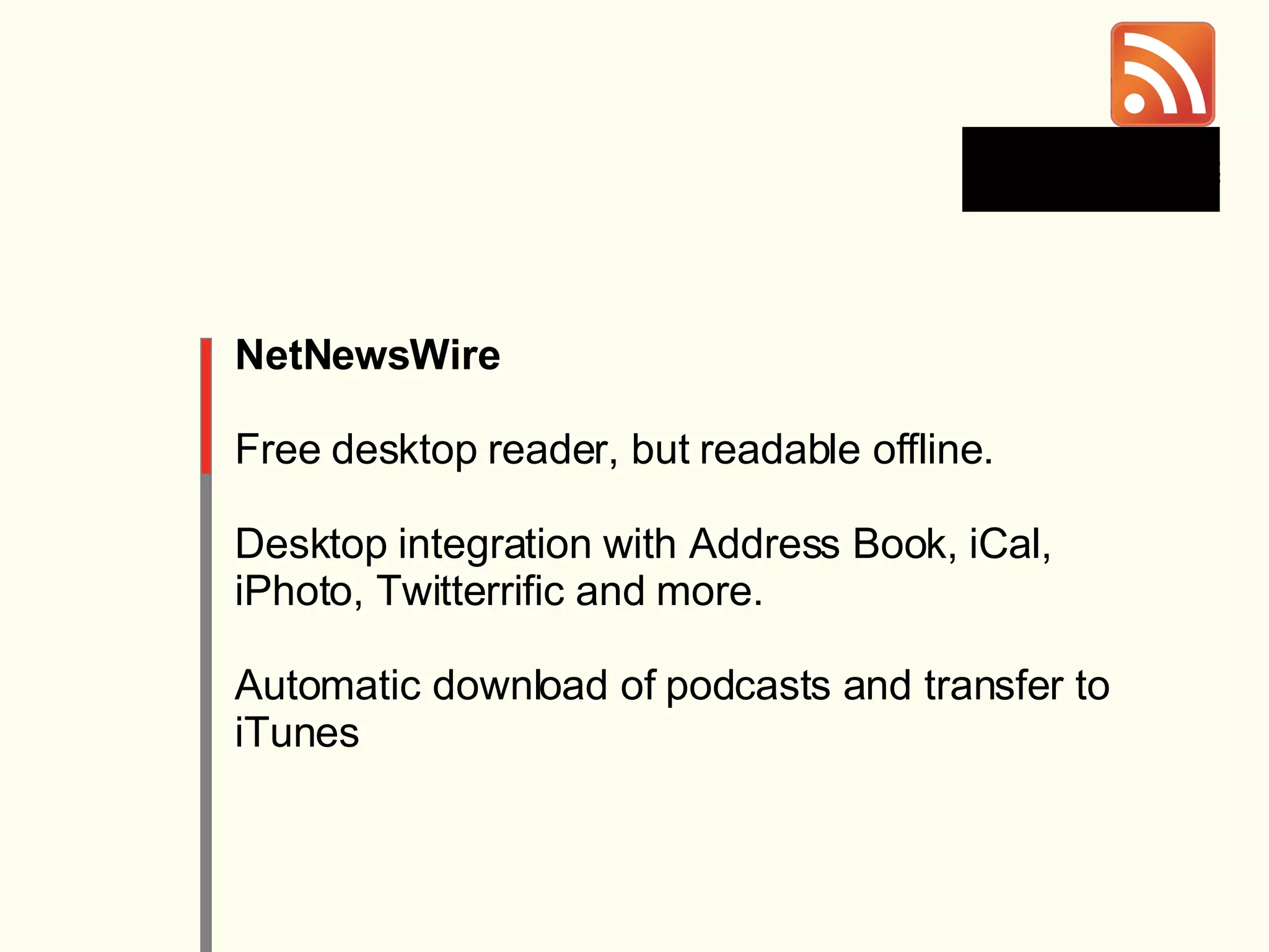 NetNewsWire Free desktop reader, but readable offline. Desktop integration with Address Book, iCal, iPhoto, Twitterrific and more. Automatic download of podcasts and transfer to iTunes 