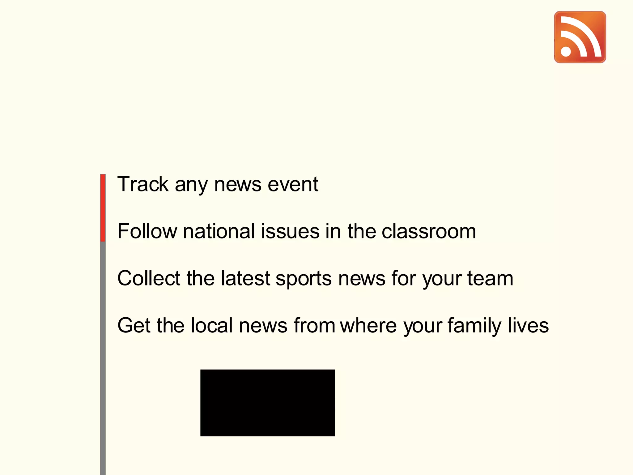 Track any news event Follow national issues in the classroom Collect the latest sports news for your team Get the local news from where your family lives 