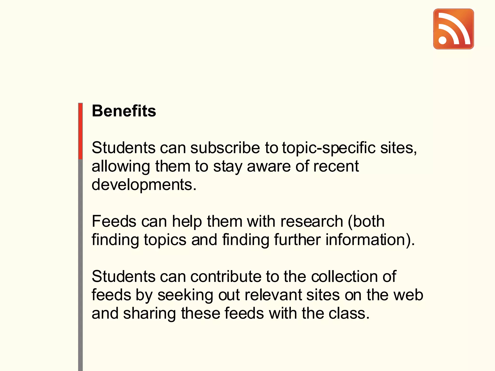 Benefits Students can subscribe to topic-specific sites, allowing them to stay aware of recent developments.  Feeds can help them with research (both finding topics and finding further information).  Students can contribute to the collection of feeds by seeking out relevant sites on the web and sharing these feeds with the class. 