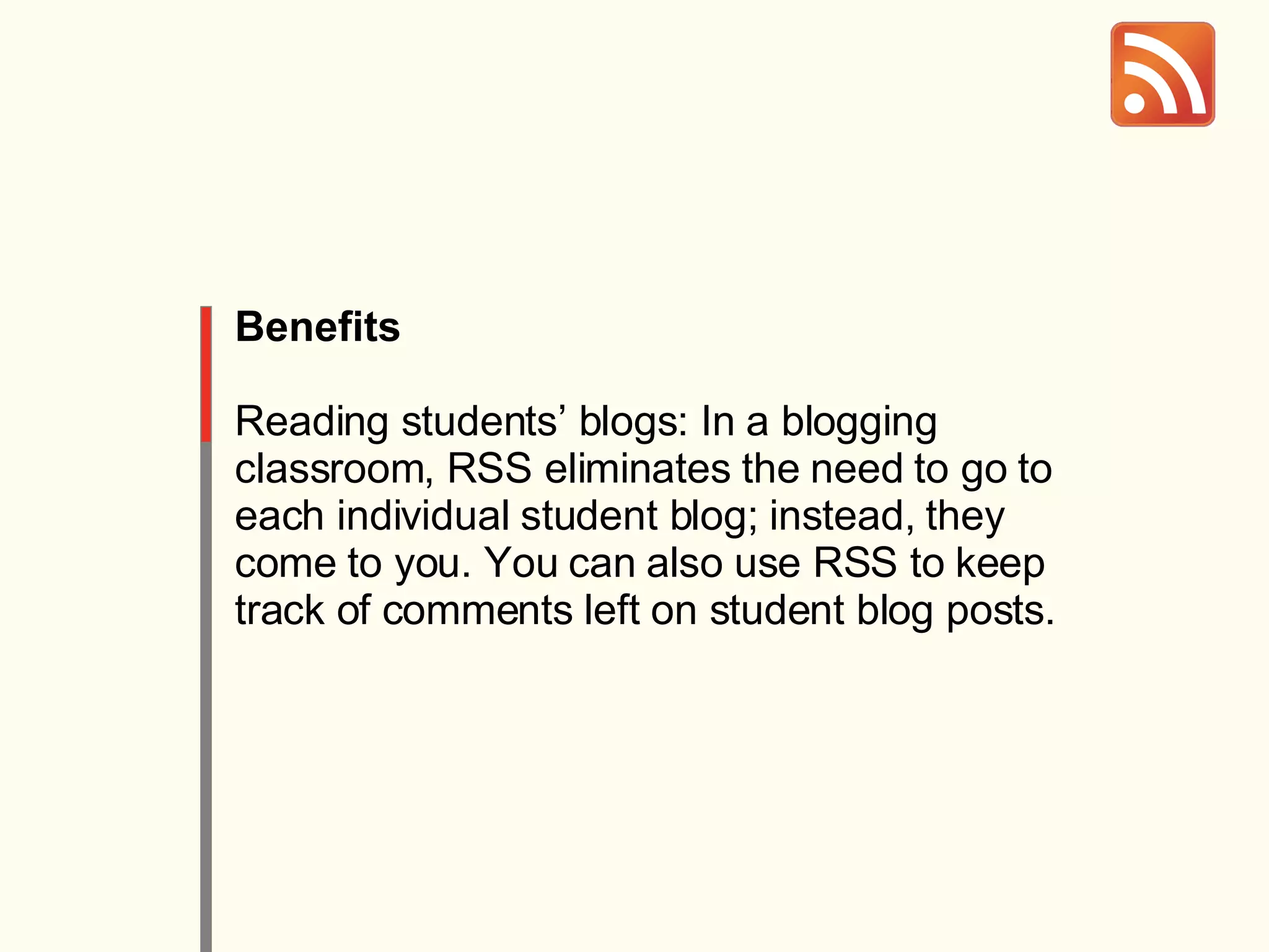 Benefits Reading students’ blogs: In a blogging classroom, RSS eliminates the need to go to each individual student blog; instead, they come to you. You can also use RSS to keep track of comments left on student blog posts. 