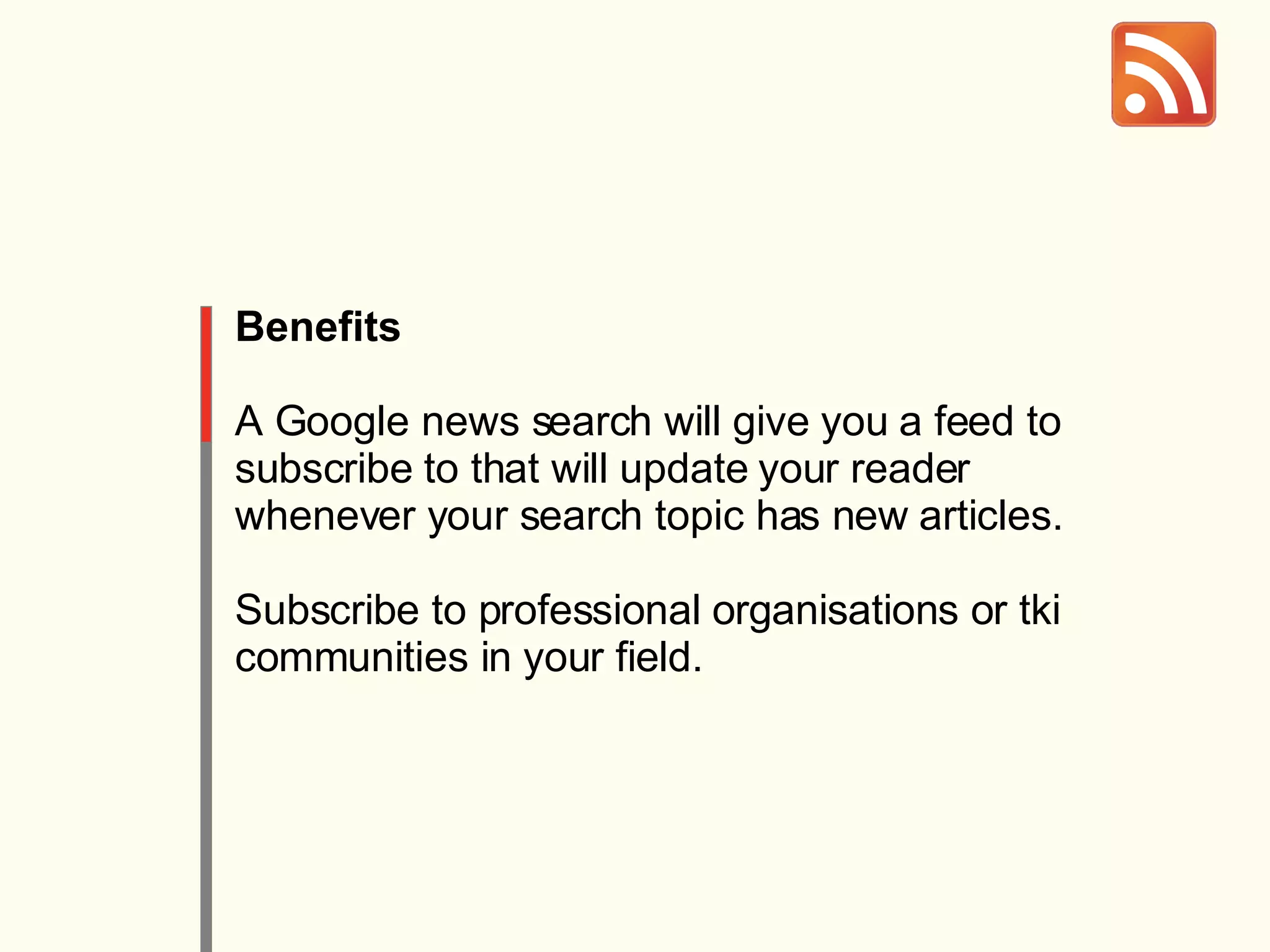 Benefits A Google news search will give you a feed to subscribe to that will update your reader whenever your search topic has new articles. Subscribe to professional organisations or tki communities in your field. 