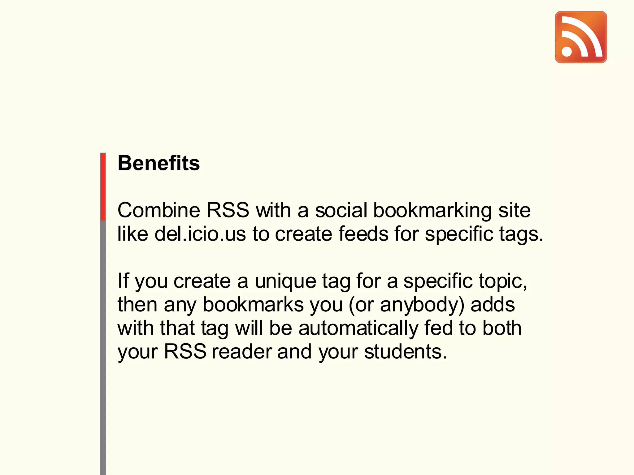 Benefits Combine RSS with a social bookmarking site like del.icio.us to create feeds for specific tags. If you create a unique tag for a specific topic, then any bookmarks you (or anybody) adds with that tag will be automatically fed to both your RSS reader and your students. 