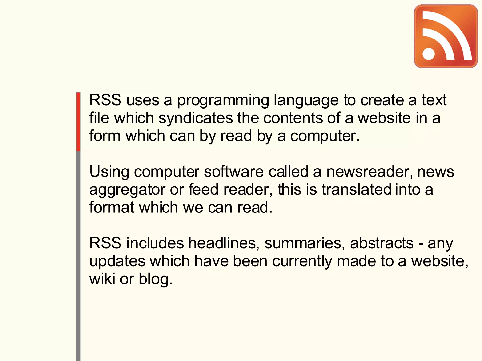 RSS uses a programming language to create a text file which syndicates the contents of a website in a form which can by read by a computer.  Using computer software called a newsreader, news aggregator or feed reader, this is translated into a format which we can read.  RSS includes headlines, summaries, abstracts - any updates which have been currently made to a website, wiki or blog. 