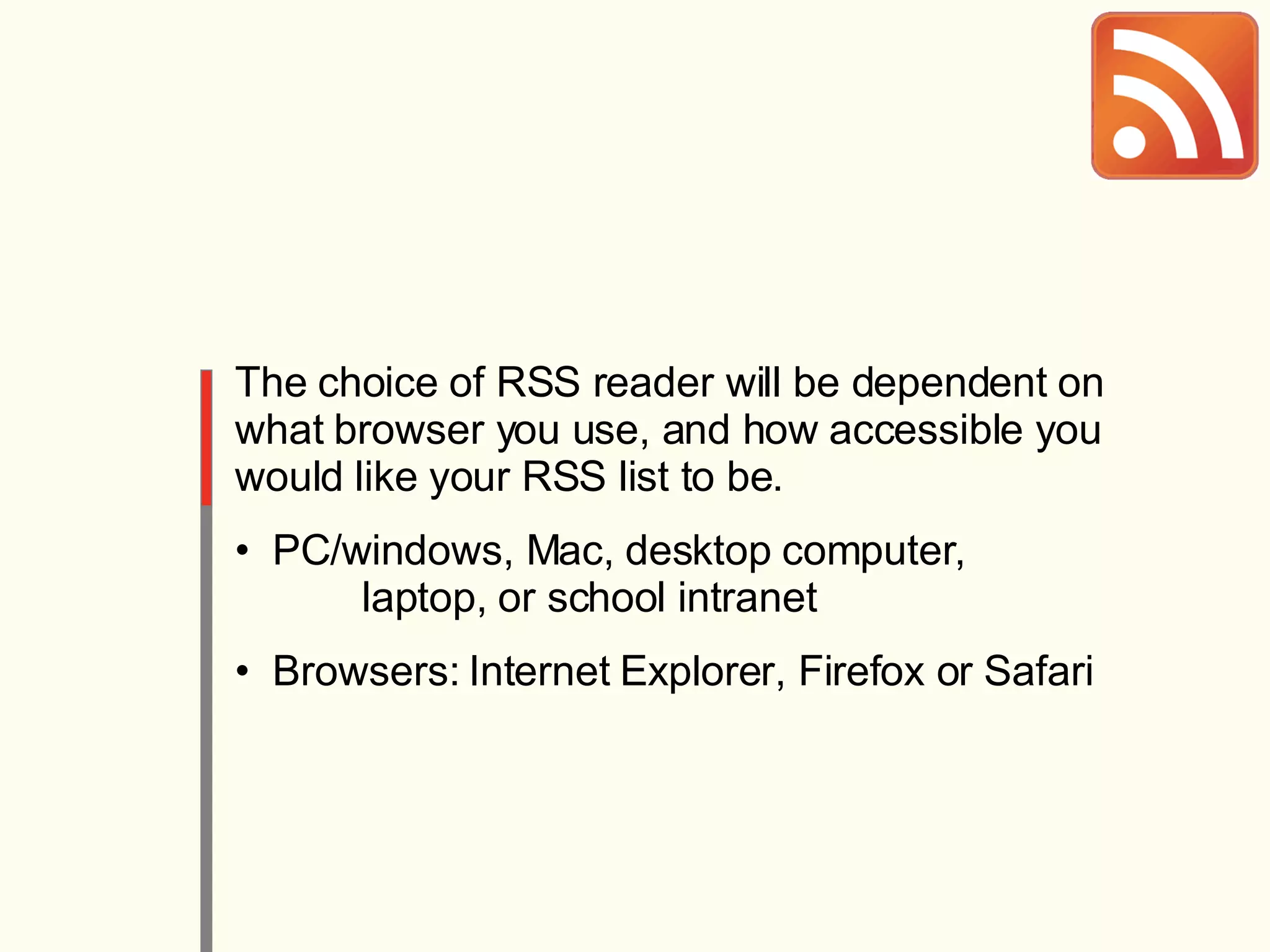 The choice of RSS reader will be dependent on what browser you use, and how accessible you would like your RSS list to be. PC/windows, Mac, desktop computer,  laptop, or school intranet Browsers: Internet Explorer, Firefox or Safari 