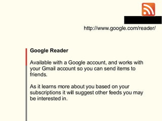 Google Reader Available with a Google account, and works with your Gmail account so you can send items to friends. As it learns more about you based on your subscriptions it will suggest other feeds you may be interested in. http://www.google.com/reader/ 