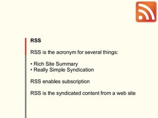 RSS RSS is the acronym for several things: Rich Site Summary Really Simple Syndication RSS enables subscription RSS is the syndicated content from a web site 