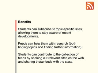Benefits Students can subscribe to topic-specific sites, allowing them to stay aware of recent developments.  Feeds can help them with research (both finding topics and finding further information).  Students can contribute to the collection of feeds by seeking out relevant sites on the web and sharing these feeds with the class. 