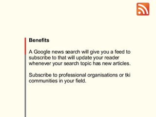 Benefits A Google news search will give you a feed to subscribe to that will update your reader whenever your search topic has new articles. Subscribe to professional organisations or tki communities in your field. 