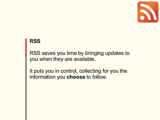 RSS RSS saves you time by bringing updates to you when they are available. It puts you in control, collecting for you the information you  choose  to follow. 