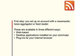 First step: you set up an account with a newsreader, news aggregator or feed reader. These are available in three different ways: Web-based Desktop applications installed on your commuter Plug-ins for your internet browser 