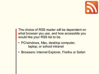 The choice of RSS reader will be dependent on what browser you use, and how accessible you would like your RSS list to be. PC/windows, Mac, desktop computer,  laptop, or school intranet Browsers: Internet Explorer, Firefox or Safari 