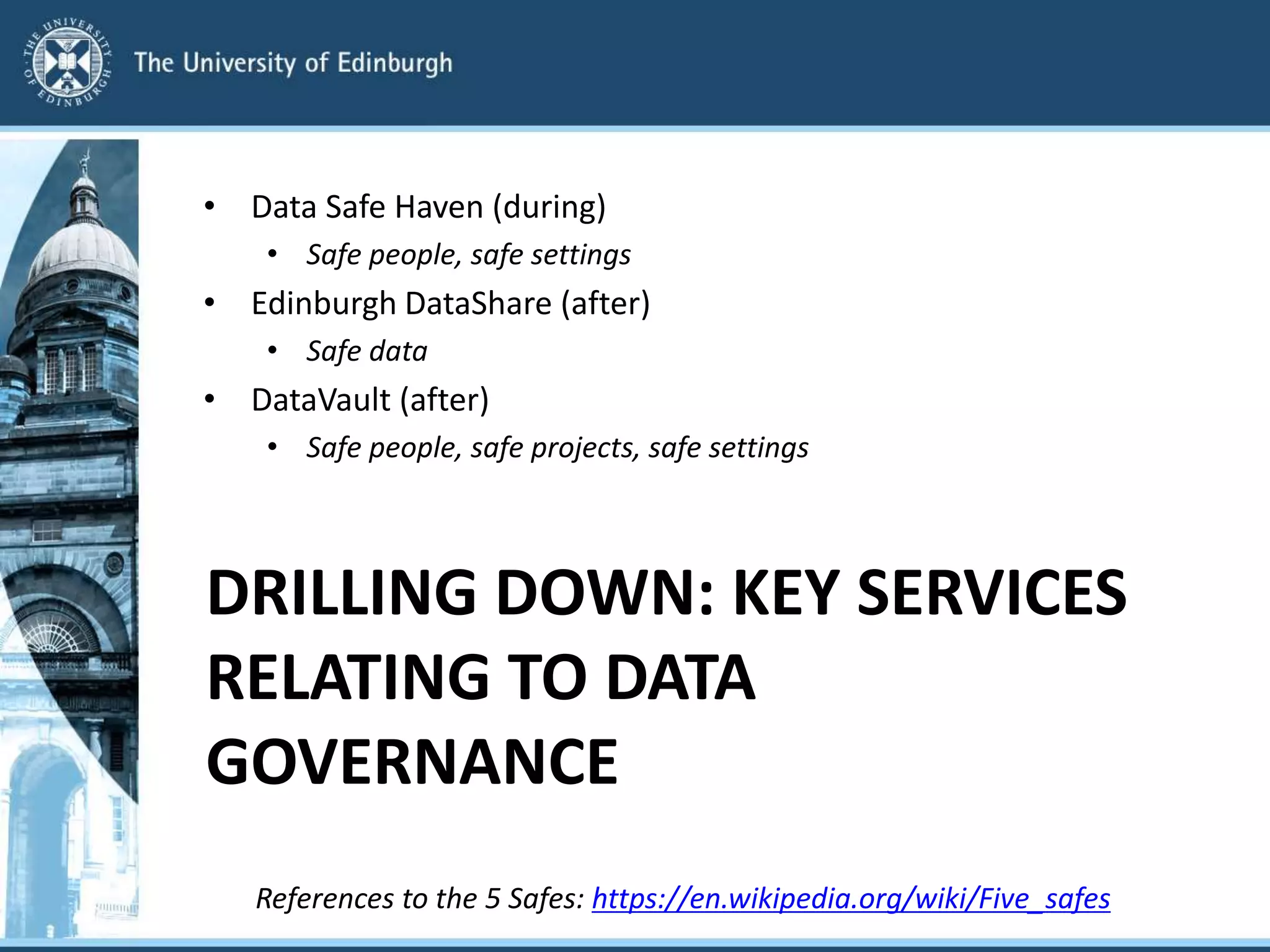 DRILLING DOWN: KEY SERVICES
RELATING TO DATA
GOVERNANCE
• Data Safe Haven (during)
• Safe people, safe settings
• Edinburgh DataShare (after)
• Safe data
• DataVault (after)
• Safe people, safe projects, safe settings
References to the 5 Safes: https://en.wikipedia.org/wiki/Five_safes
 