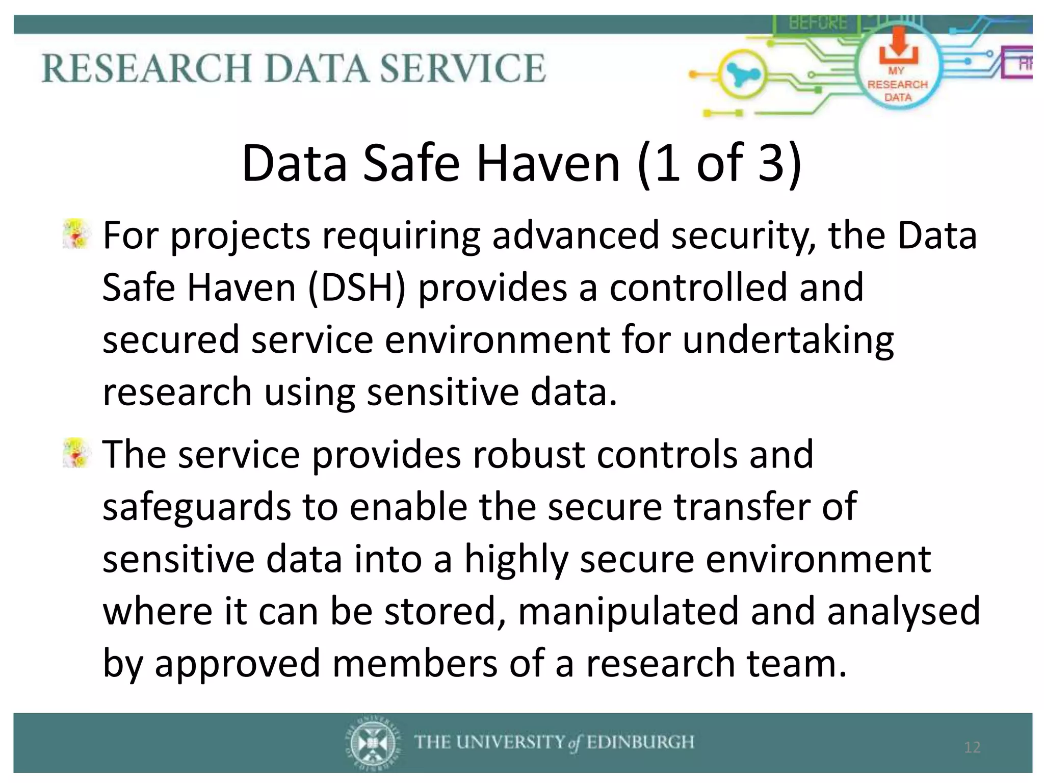 For projects requiring advanced security, the Data
Safe Haven (DSH) provides a controlled and
secured service environment for undertaking
research using sensitive data.
The service provides robust controls and
safeguards to enable the secure transfer of
sensitive data into a highly secure environment
where it can be stored, manipulated and analysed
by approved members of a research team.
12
Data Safe Haven (1 of 3)
 