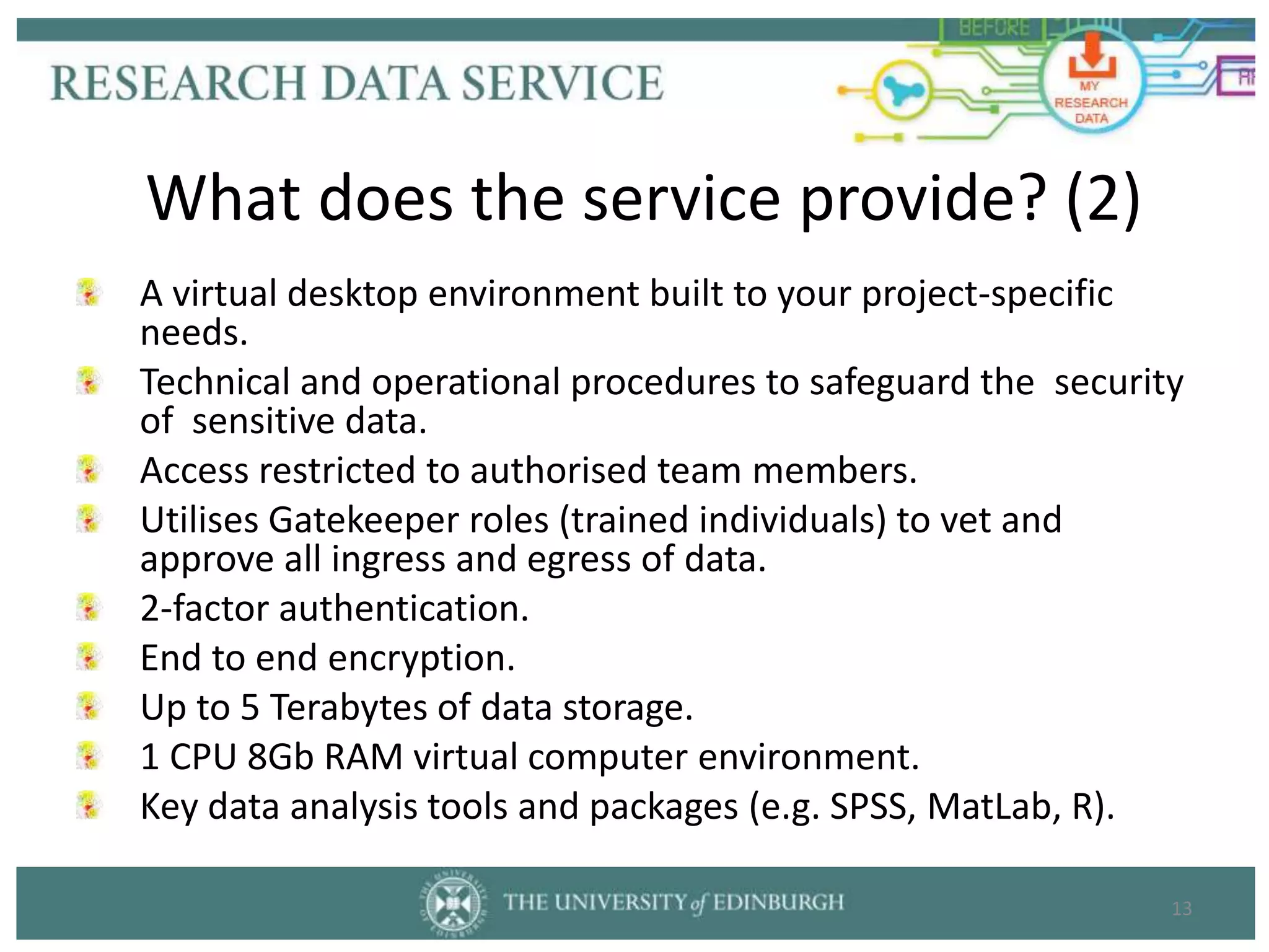 A virtual desktop environment built to your project-specific
needs.
Technical and operational procedures to safeguard the security
of sensitive data.
Access restricted to authorised team members.
Utilises Gatekeeper roles (trained individuals) to vet and
approve all ingress and egress of data.
2-factor authentication.
End to end encryption.
Up to 5 Terabytes of data storage.
1 CPU 8Gb RAM virtual computer environment.
Key data analysis tools and packages (e.g. SPSS, MatLab, R).
13
What does the service provide? (2)
 