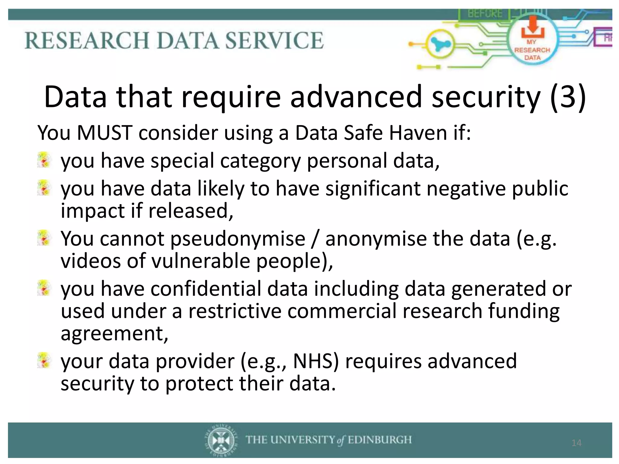 You MUST consider using a Data Safe Haven if:
you have special category personal data,
you have data likely to have significant negative public
impact if released,
You cannot pseudonymise / anonymise the data (e.g.
videos of vulnerable people),
you have confidential data including data generated or
used under a restrictive commercial research funding
agreement,
your data provider (e.g., NHS) requires advanced
security to protect their data.
14
Data that require advanced security (3)
 