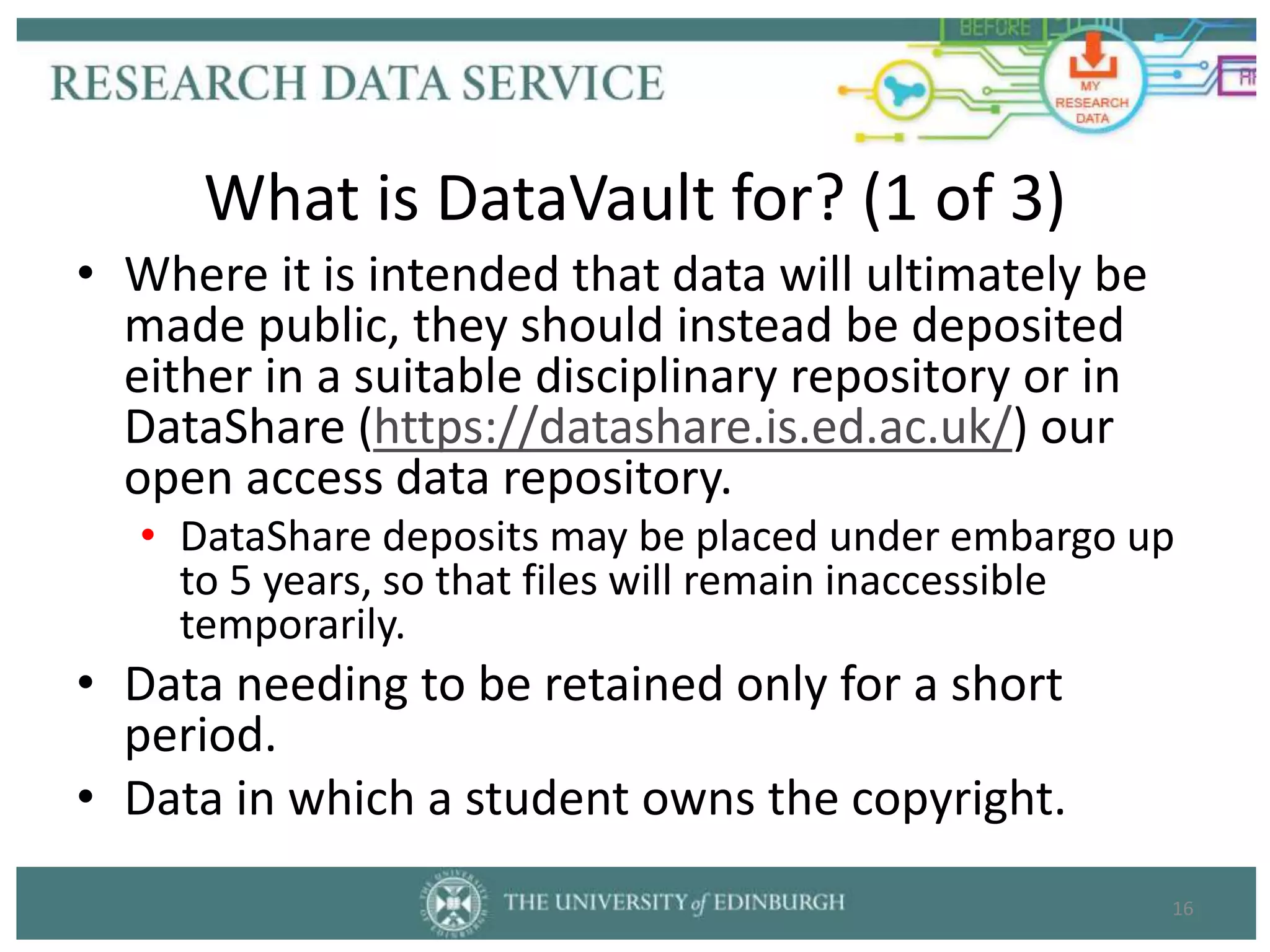 • Where it is intended that data will ultimately be
made public, they should instead be deposited
either in a suitable disciplinary repository or in
DataShare (https://datashare.is.ed.ac.uk/) our
open access data repository.
• DataShare deposits may be placed under embargo up
to 5 years, so that files will remain inaccessible
temporarily.
• Data needing to be retained only for a short
period.
• Data in which a student owns the copyright.
16
What is DataVault for? (1 of 3)
 