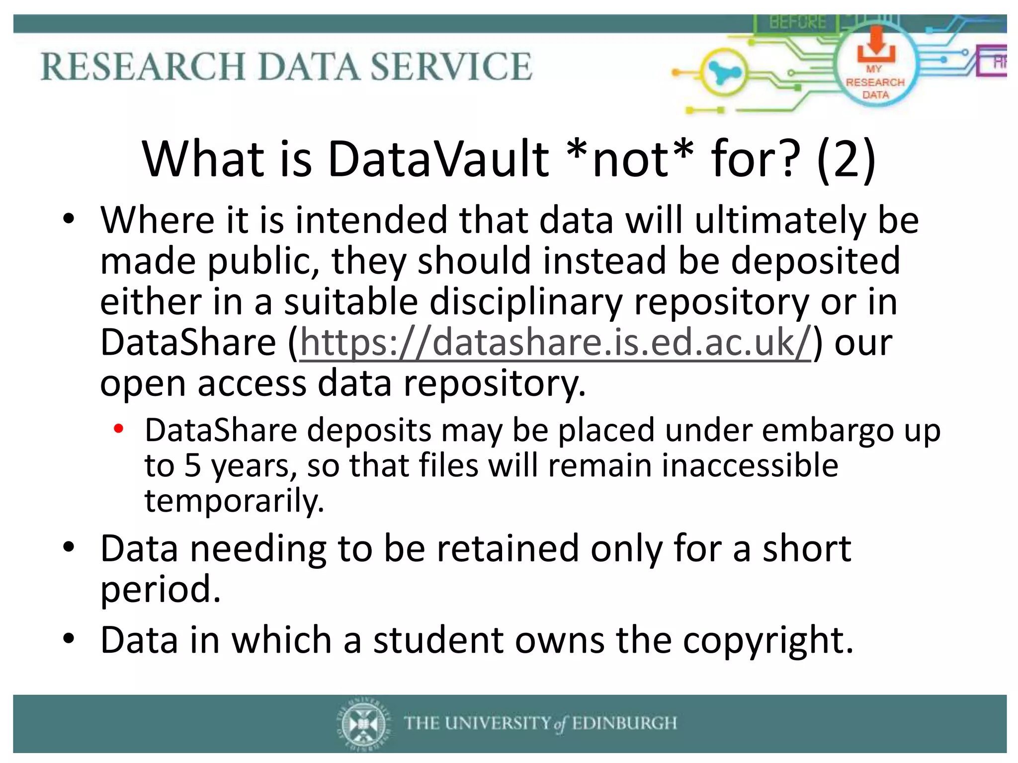 • Where it is intended that data will ultimately be
made public, they should instead be deposited
either in a suitable disciplinary repository or in
DataShare (https://datashare.is.ed.ac.uk/) our
open access data repository.
• DataShare deposits may be placed under embargo up
to 5 years, so that files will remain inaccessible
temporarily.
• Data needing to be retained only for a short
period.
• Data in which a student owns the copyright.
What is DataVault *not* for? (2)
 