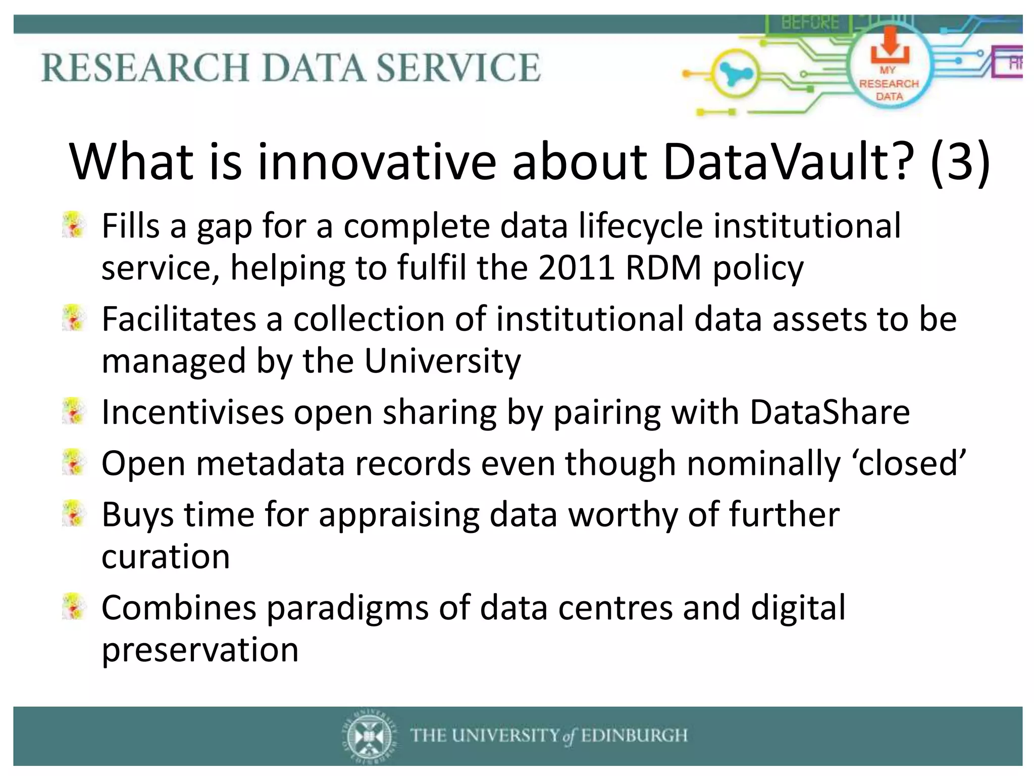 Fills a gap for a complete data lifecycle institutional
service, helping to fulfil the 2011 RDM policy
Facilitates a collection of institutional data assets to be
managed by the University
Incentivises open sharing by pairing with DataShare
Open metadata records even though nominally ‘closed’
Buys time for appraising data worthy of further
curation
Combines paradigms of data centres and digital
preservation
What is innovative about DataVault? (3)
 