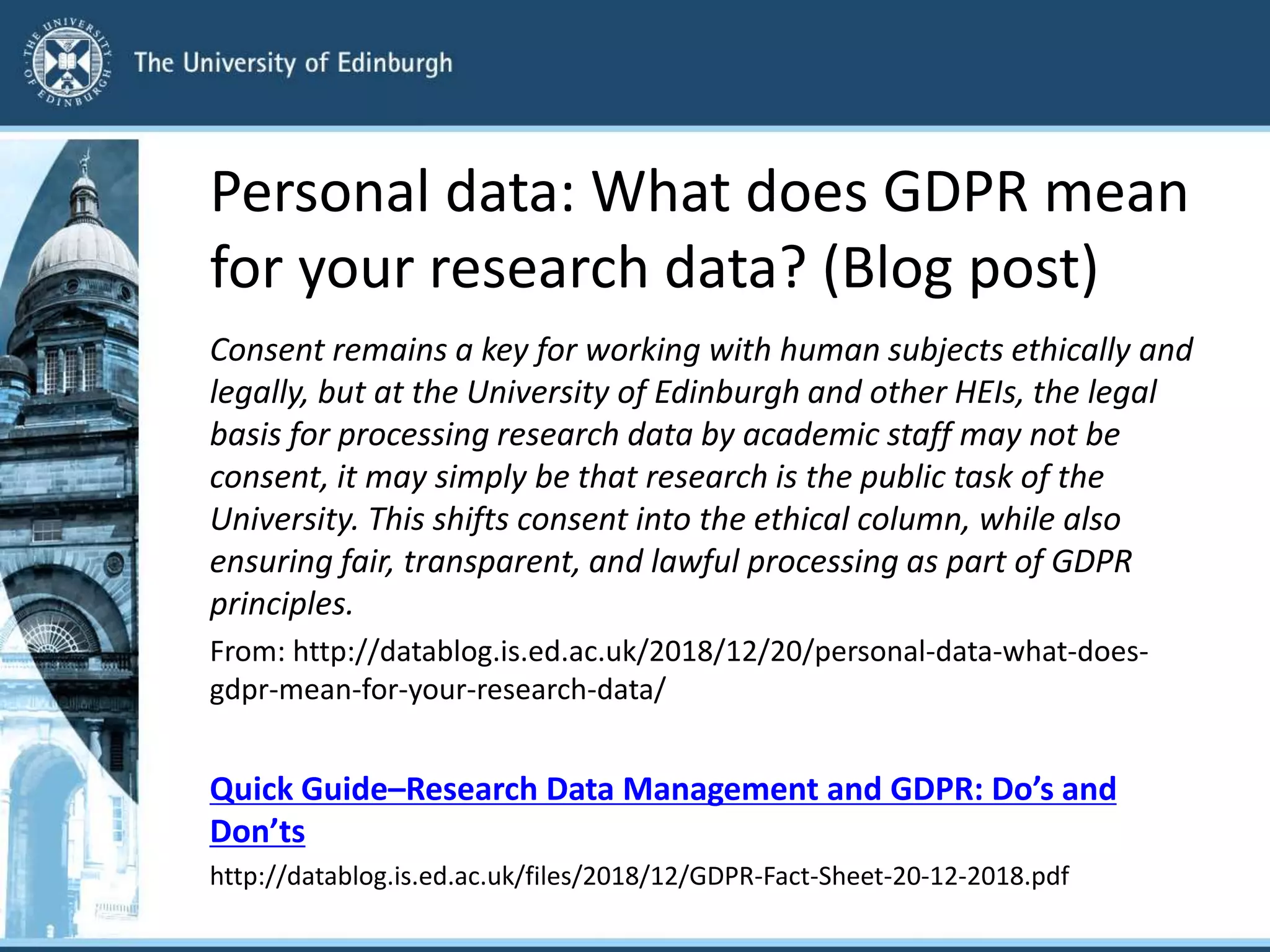 Personal data: What does GDPR mean
for your research data? (Blog post)
Consent remains a key for working with human subjects ethically and
legally, but at the University of Edinburgh and other HEIs, the legal
basis for processing research data by academic staff may not be
consent, it may simply be that research is the public task of the
University. This shifts consent into the ethical column, while also
ensuring fair, transparent, and lawful processing as part of GDPR
principles.
From: http://datablog.is.ed.ac.uk/2018/12/20/personal-data-what-does-
gdpr-mean-for-your-research-data/
Quick Guide–Research Data Management and GDPR: Do’s and
Don’ts
http://datablog.is.ed.ac.uk/files/2018/12/GDPR-Fact-Sheet-20-12-2018.pdf
 