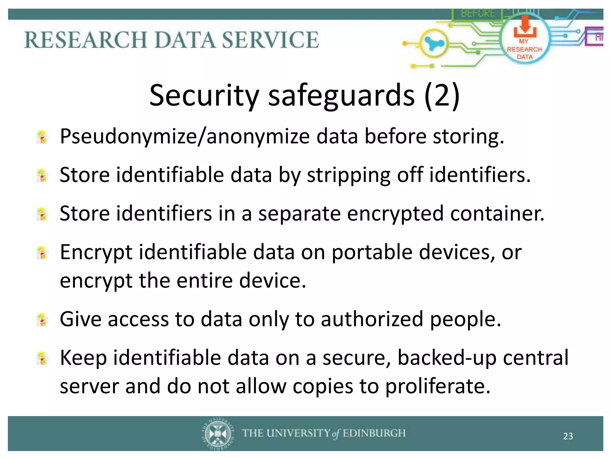 Pseudonymize/anonymize data before storing.
Store identifiable data by stripping off identifiers.
Store identifiers in a separate encrypted container.
Encrypt identifiable data on portable devices, or
encrypt the entire device.
Give access to data only to authorized people.
Keep identifiable data on a secure, backed-up central
server and do not allow copies to proliferate.
23
Security safeguards (2)
 