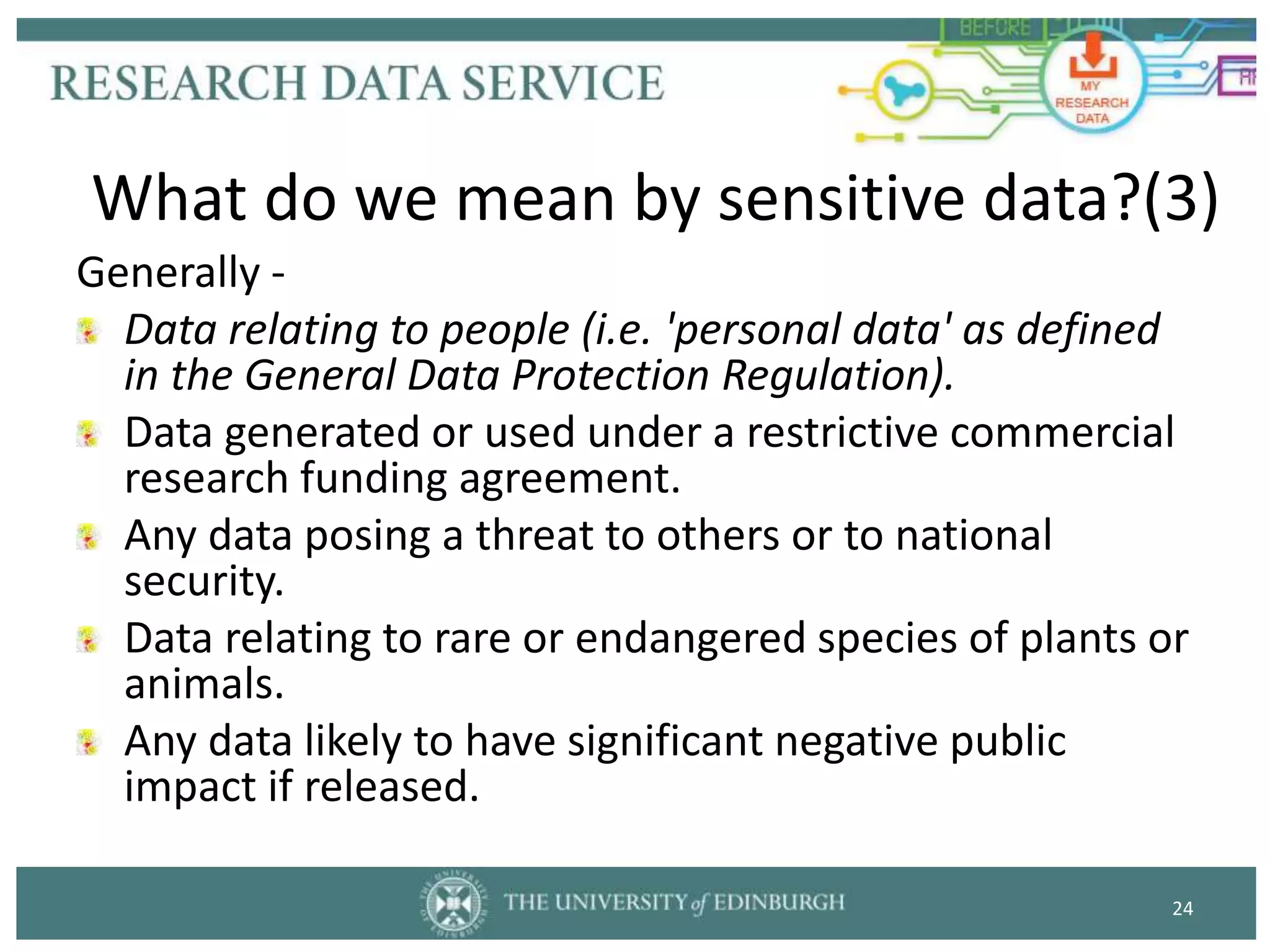 Generally -
Data relating to people (i.e. 'personal data' as defined
in the General Data Protection Regulation).
Data generated or used under a restrictive commercial
research funding agreement.
Any data posing a threat to others or to national
security.
Data relating to rare or endangered species of plants or
animals.
Any data likely to have significant negative public
impact if released.
24
What do we mean by sensitive data?(3)
 
