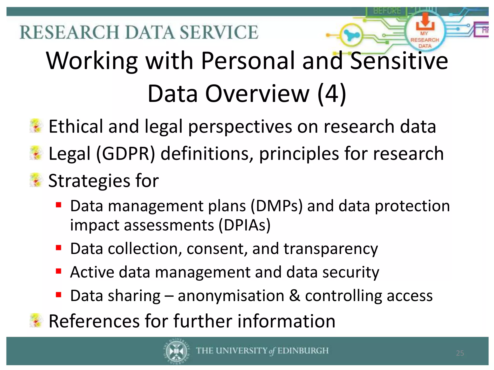 Ethical and legal perspectives on research data
Legal (GDPR) definitions, principles for research
Strategies for
 Data management plans (DMPs) and data protection
impact assessments (DPIAs)
 Data collection, consent, and transparency
 Active data management and data security
 Data sharing – anonymisation & controlling access
References for further information
25
Working with Personal and Sensitive
Data Overview (4)
 
