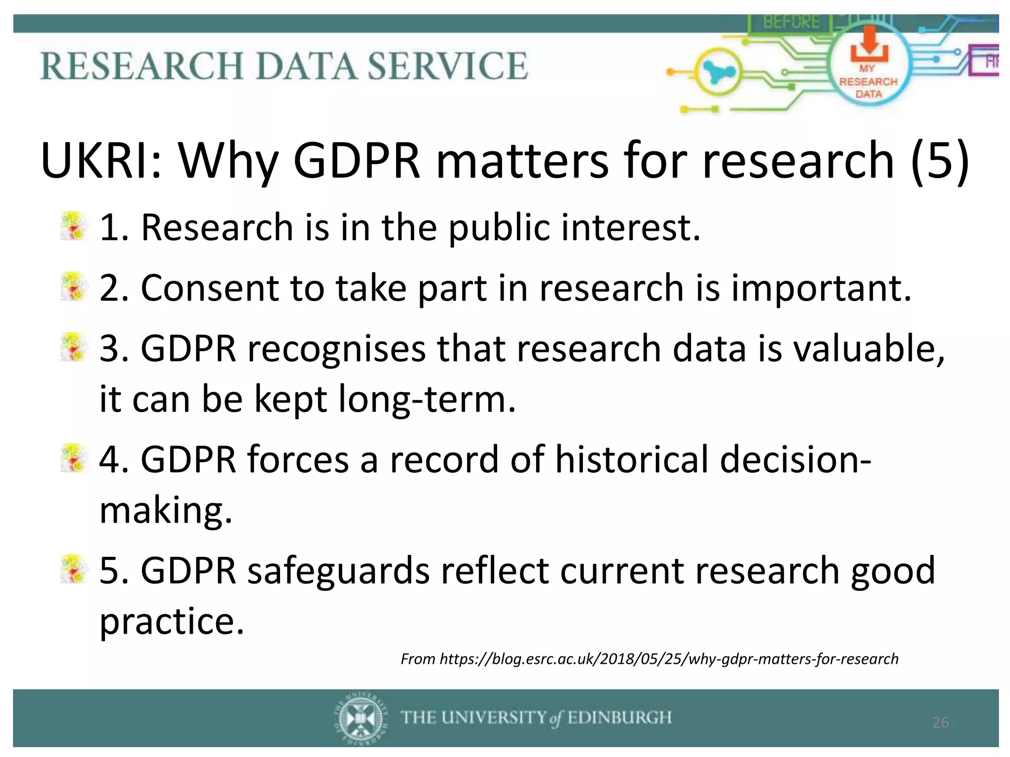 1. Research is in the public interest.
2. Consent to take part in research is important.
3. GDPR recognises that research data is valuable,
it can be kept long-term.
4. GDPR forces a record of historical decision-
making.
5. GDPR safeguards reflect current research good
practice.
26
UKRI: Why GDPR matters for research (5)
From https://blog.esrc.ac.uk/2018/05/25/why-gdpr-matters-for-research
 