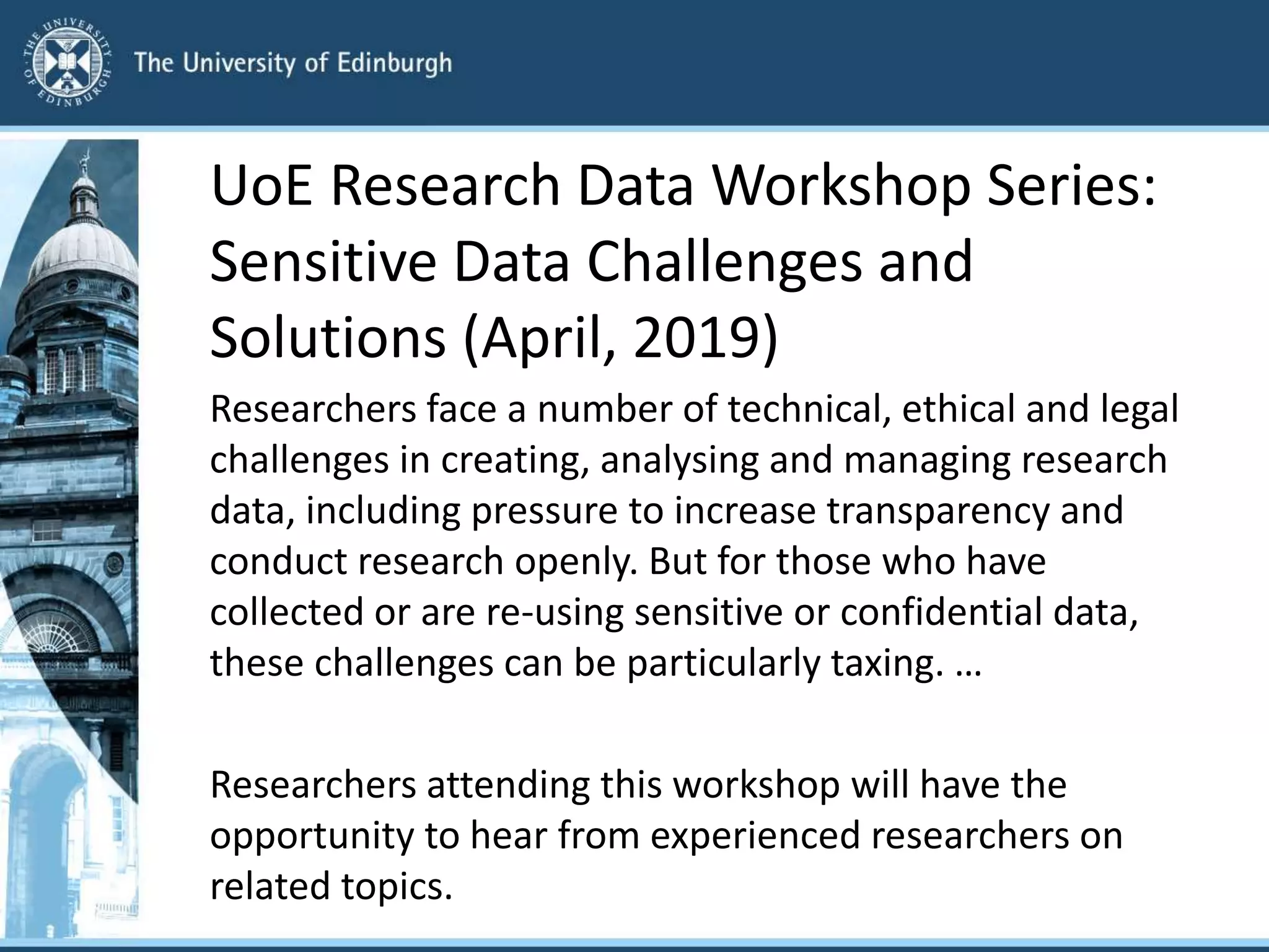 UoE Research Data Workshop Series:
Sensitive Data Challenges and
Solutions (April, 2019)
Researchers face a number of technical, ethical and legal
challenges in creating, analysing and managing research
data, including pressure to increase transparency and
conduct research openly. But for those who have
collected or are re-using sensitive or confidential data,
these challenges can be particularly taxing. …
Researchers attending this workshop will have the
opportunity to hear from experienced researchers on
related topics.
 