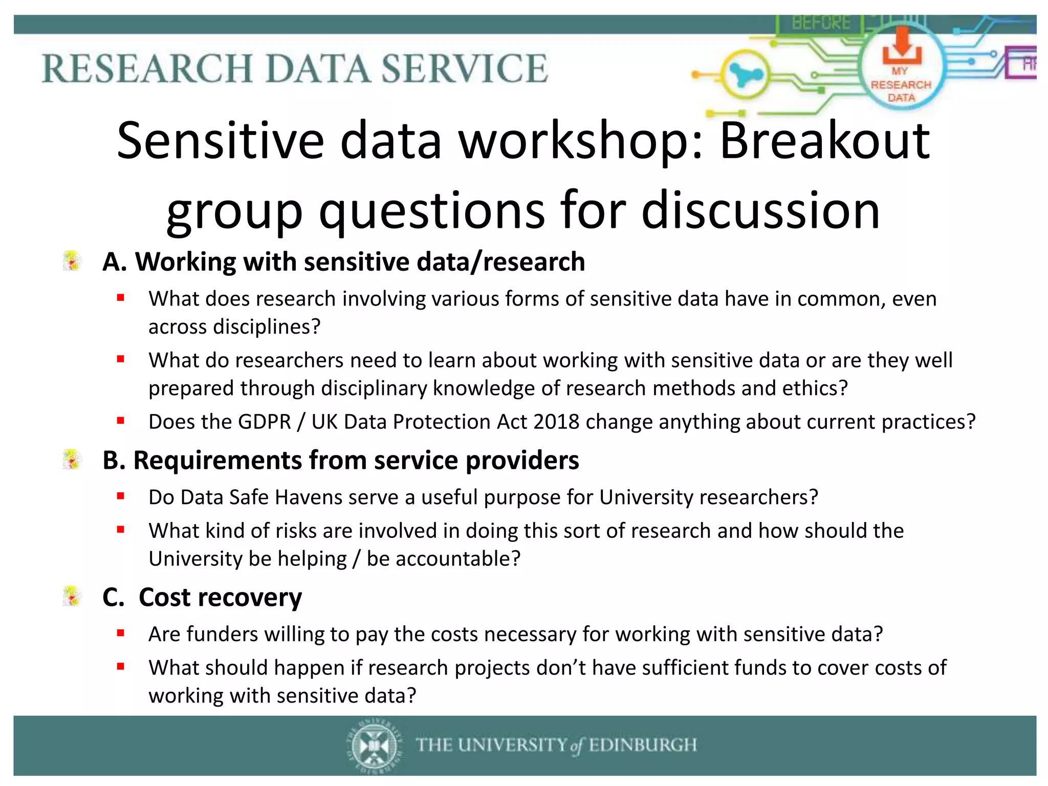 A. Working with sensitive data/research
 What does research involving various forms of sensitive data have in common, even
across disciplines?
 What do researchers need to learn about working with sensitive data or are they well
prepared through disciplinary knowledge of research methods and ethics?
 Does the GDPR / UK Data Protection Act 2018 change anything about current practices?
B. Requirements from service providers
 Do Data Safe Havens serve a useful purpose for University researchers?
 What kind of risks are involved in doing this sort of research and how should the
University be helping / be accountable?
C. Cost recovery
 Are funders willing to pay the costs necessary for working with sensitive data?
 What should happen if research projects don’t have sufficient funds to cover costs of
working with sensitive data?
Sensitive data workshop: Breakout
group questions for discussion
 