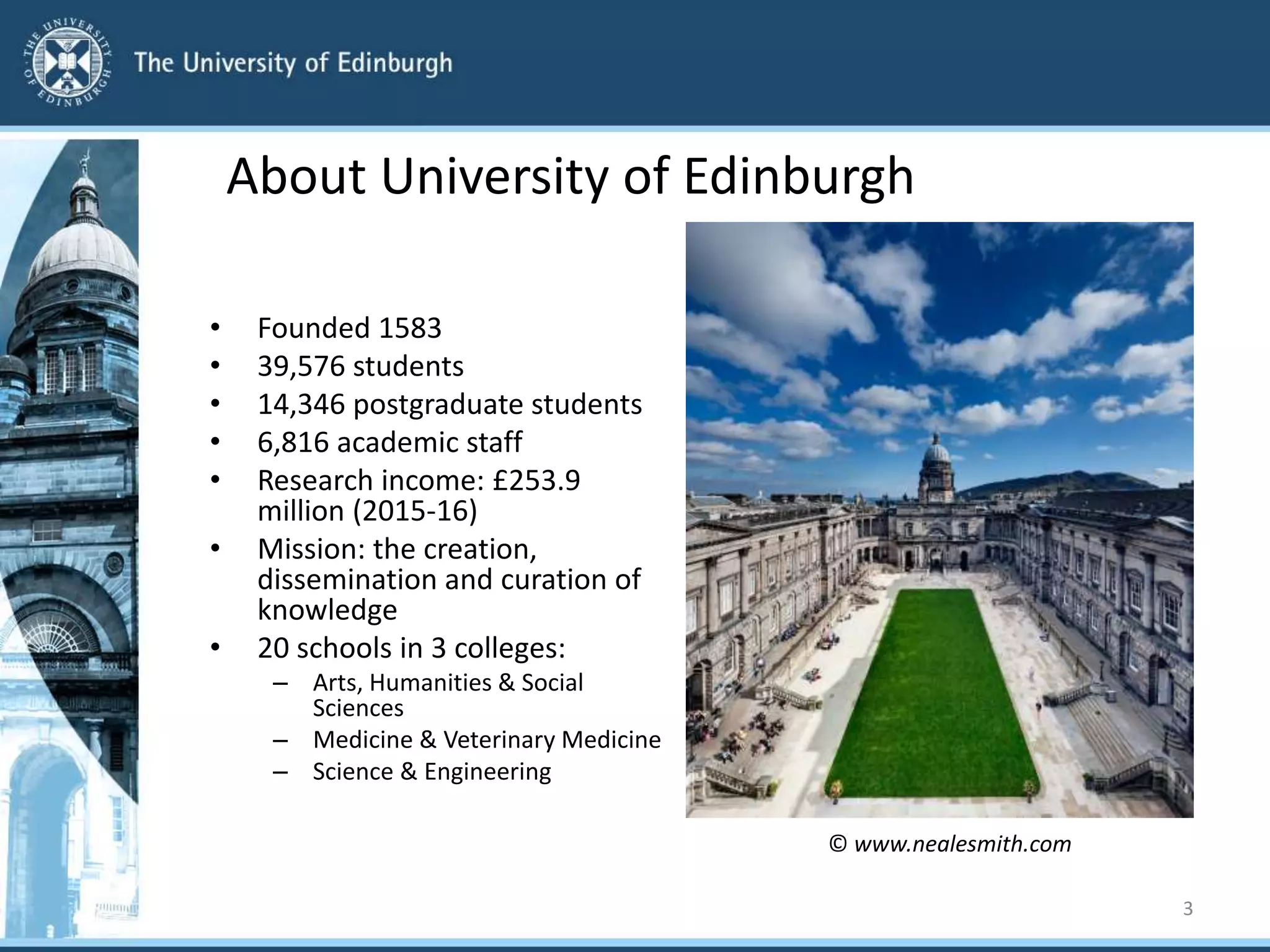 About University of Edinburgh
• Founded 1583
• 39,576 students
• 14,346 postgraduate students
• 6,816 academic staff
• Research income: £253.9
million (2015-16)
• Mission: the creation,
dissemination and curation of
knowledge
• 20 schools in 3 colleges:
– Arts, Humanities & Social
Sciences
– Medicine & Veterinary Medicine
– Science & Engineering
3
© www.nealesmith.com
 