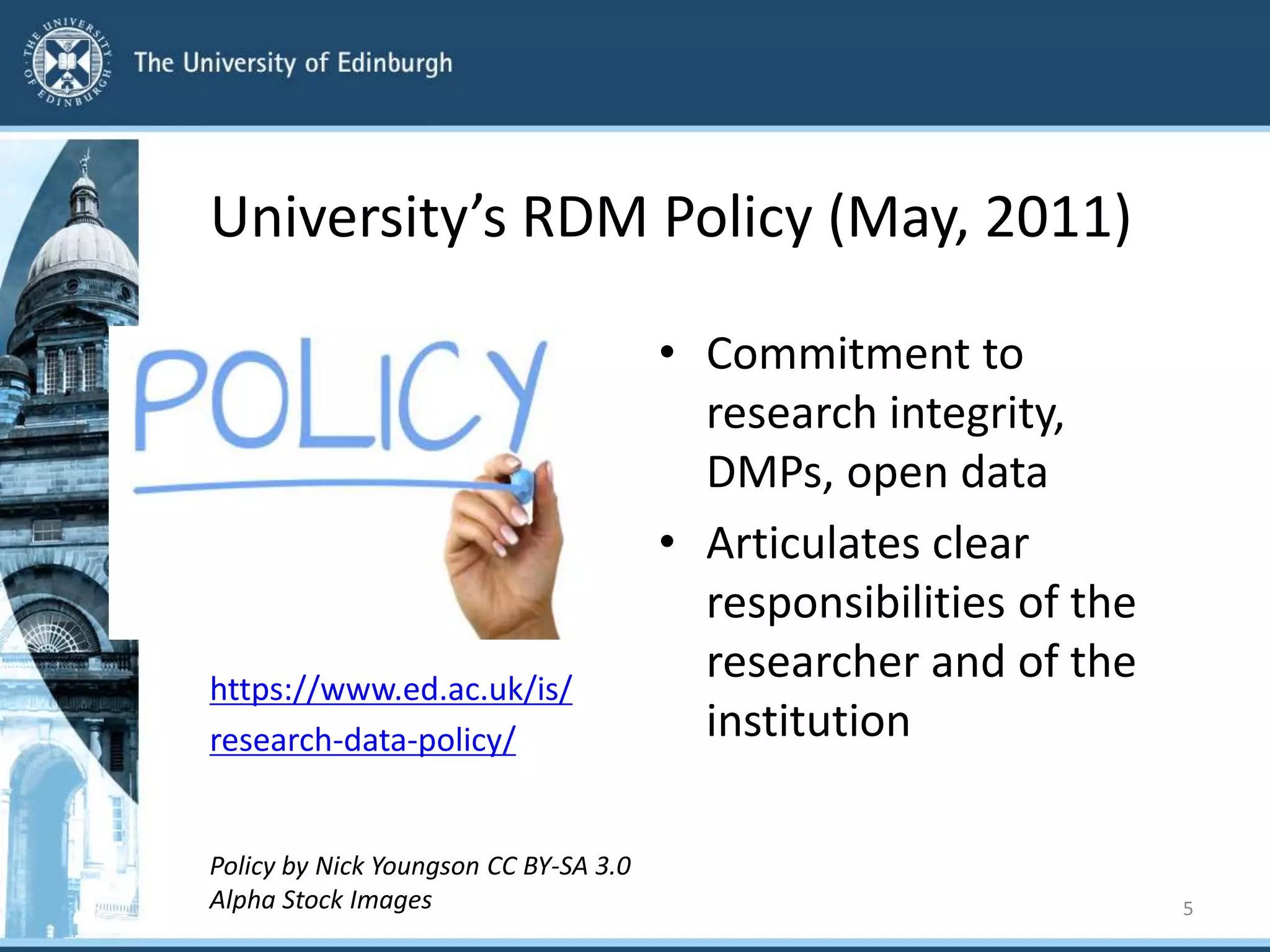 University’s RDM Policy (May, 2011)
https://www.ed.ac.uk/is/
research-data-policy/
Policy by Nick Youngson CC BY-SA 3.0
Alpha Stock Images
• Commitment to
research integrity,
DMPs, open data
• Articulates clear
responsibilities of the
researcher and of the
institution
5
 