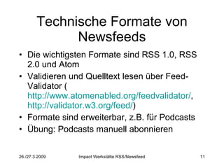 Technische Formate von Newsfeeds Die wichtigsten Formate sind RSS 1.0, RSS 2.0 und Atom Validieren und Quelltext lesen über Feed-Validator ( http://www.atomenabled.org/feedvalidator/ ,  http://validator.w3.org/feed/ ) Formate sind erweiterbar, z.B. für Podcasts Übung: Podcasts manuell abonnieren 