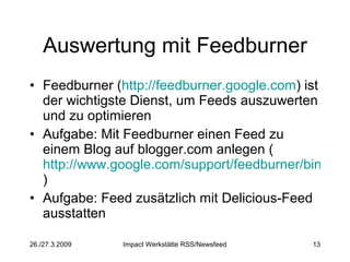 Auswertung mit Feedburner Feedburner ( http://feedburner.google.com ) ist der wichtigste Dienst, um Feeds auszuwerten und zu optimieren Aufgabe: Mit Feedburner einen Feed zu einem Blog auf blogger.com anlegen ( http://www.google.com/support/feedburner/bin/answer.py?answer=78465&topic=13251 ) Aufgabe: Feed zusätzlich mit Delicious-Feed ausstatten  