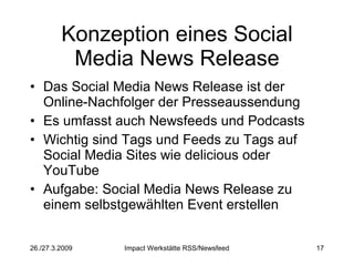 Konzeption eines Social Media News Release Das Social Media News Release ist der Online-Nachfolger der Presseaussendung Es umfasst auch Newsfeeds und Podcasts Wichtig sind Tags und Feeds zu Tags auf Social Media Sites wie delicious oder YouTube Aufgabe: Social Media News Release zu einem selbstgewählten Event erstellen 