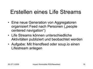 Erstellen eines Life Streams  Eine neue Generation von Aggregatoren organisiert Feed nach Personen („people centered navigation“) Life Streams können unterschiedliche Aktivitäten publiziert und beobachtet werden Aufgabe: Mit friendfeed oder soup.io einen Lifestream anlegen 