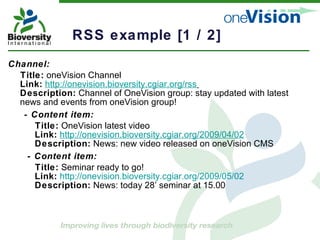 RSS example [1 / 2]  Channel: Title:  oneVision Channel Link:   http://onevision.bioversity.cgiar.org/rss   Description:  Channel of OneVision group: stay updated with latest news and events from oneVision group! - Content item: Title:  OneVision latest video   Link:   http://onevision.bioversity.cgiar.org/2009/04/02   Description:  News: new video released on oneVision CMS - Content item: Title:  Seminar ready to go!   Link:   http://onevision.bioversity.cgiar.org/2009/05/02     Description:  News: today 28’ seminar at 15.00   