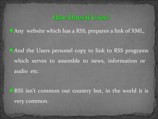 Any website which has a RSS, prepares a link of XML,
And the Users personel copy to link to RSS programs
which serves to assemble to news, information or
audio etc.
RSS isn’t common our country but, in the world it is
very common.
 